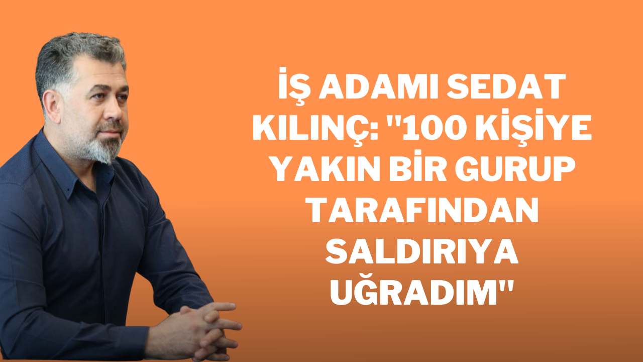 İş adamı Sedat Kılınç: "100 kişiye yakın bir gurup tarafından saldırıya uğradım"